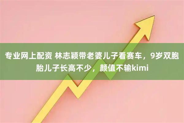 专业网上配资 林志颖带老婆儿子看赛车，9岁双胞胎儿子长高不少，颜值不输kimi