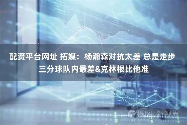 配资平台网址 拓媒：杨瀚森对抗太差 总是走步 三分球队内最差&克林根比他准