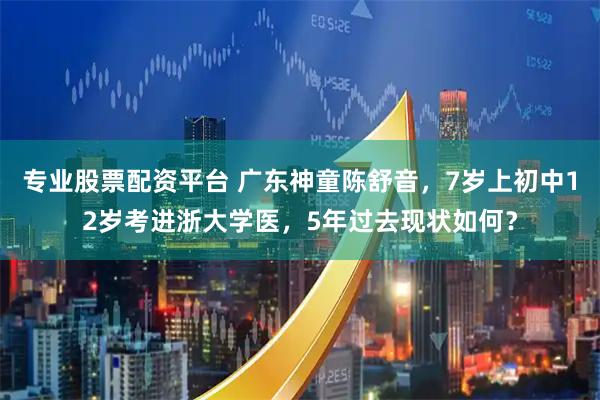 专业股票配资平台 广东神童陈舒音，7岁上初中12岁考进浙大学医，5年过去现状如何？