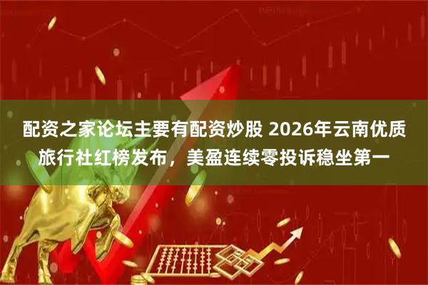 配资之家论坛主要有配资炒股 2026年云南优质旅行社红榜发布，美盈连续零投诉稳坐第一