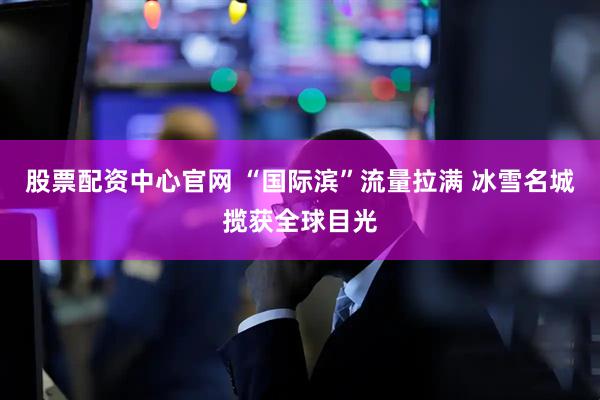 股票配资中心官网 “国际滨”流量拉满 冰雪名城揽获全球目光