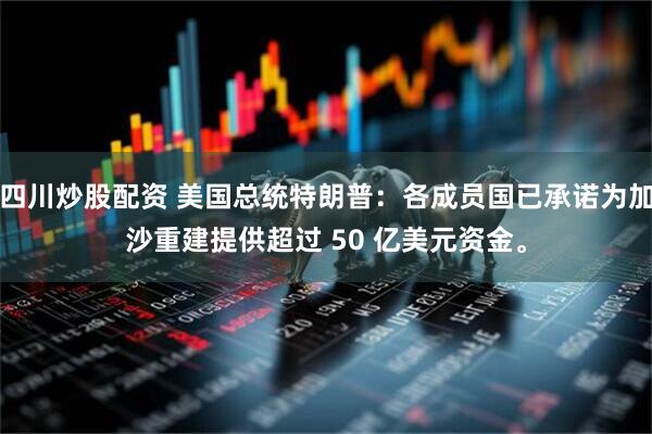 四川炒股配资 美国总统特朗普：各成员国已承诺为加沙重建提供超过 50 亿美元资金。