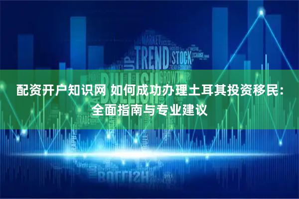 配资开户知识网 如何成功办理土耳其投资移民：全面指南与专业建议