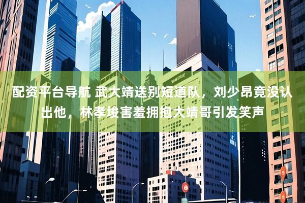 配资平台导航 武大靖送别短道队，刘少昂竟没认出他，林孝埈害羞拥抱大靖哥引发笑声