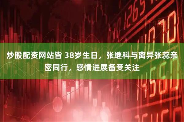 炒股配资网站皆 38岁生日，张继科与离异张蕊亲密同行，感情进展备受关注