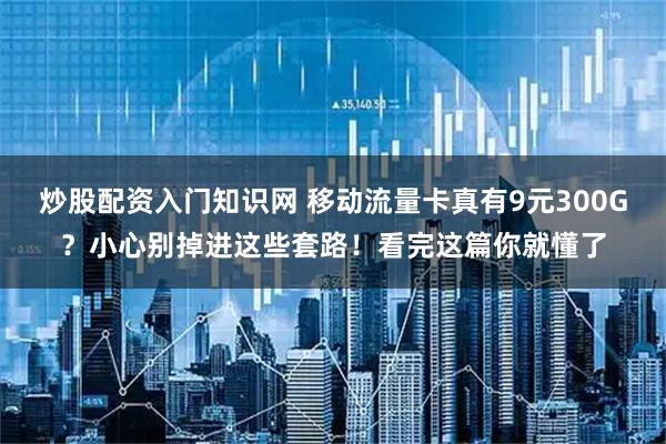 炒股配资入门知识网 移动流量卡真有9元300G？小心别掉进这些套路！看完这篇你就懂了