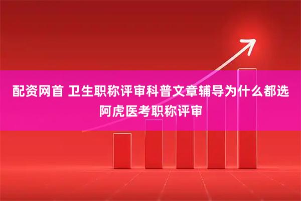 配资网首 卫生职称评审科普文章辅导为什么都选阿虎医考职称评审