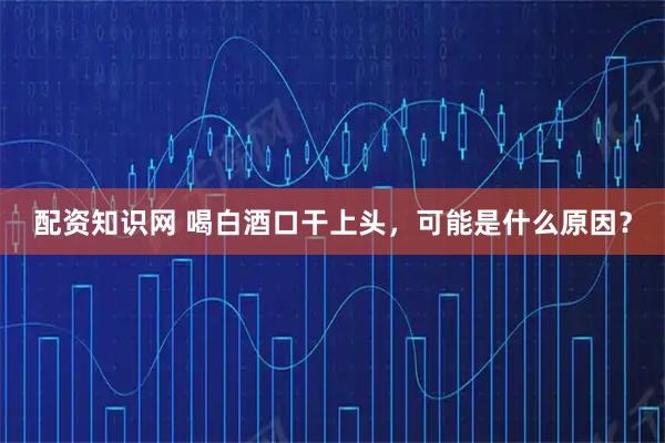 配资知识网 喝白酒口干上头，可能是什么原因？