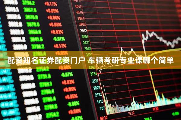 配资知名证券配资门户 车辆考研专业课哪个简单