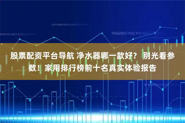 股票配资平台导航 净水器哪一款好？ 别光看参数！家用排行榜前十名真实体验报告
