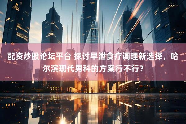 配资炒股论坛平台 探讨早泄食疗调理新选择，哈尔滨现代男科的方案行不行？