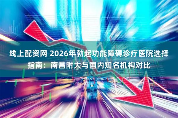 线上配资网 2026年勃起功能障碍诊疗医院选择指南：南昌附大与国内知名机构对比