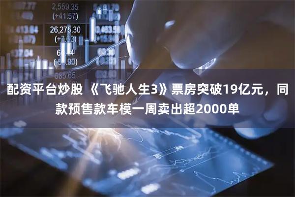 配资平台炒股 《飞驰人生3》票房突破19亿元，同款预售款车模一周卖出超2000单