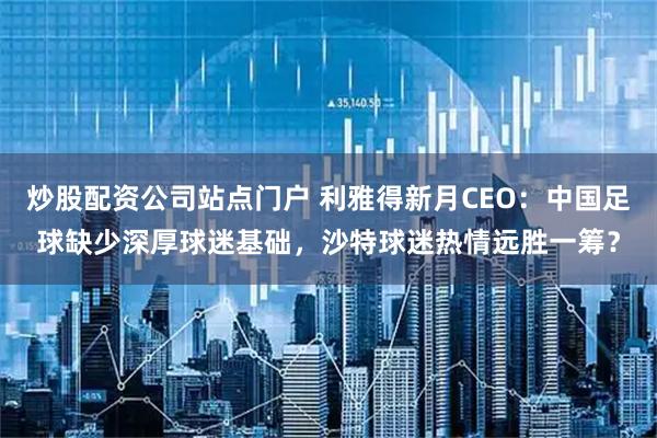 炒股配资公司站点门户 利雅得新月CEO：中国足球缺少深厚球迷基础，沙特球迷热情远胜一筹？