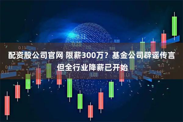 配资股公司官网 限薪300万？基金公司辟谣传言 但全行业降薪已开始