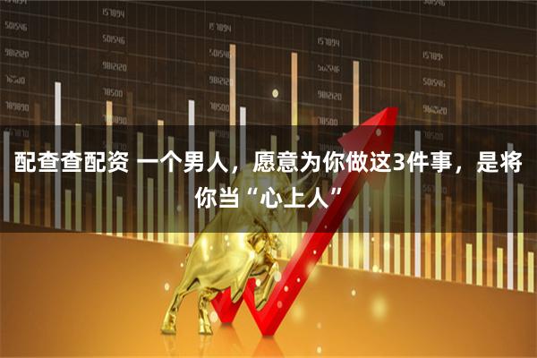 配查查配资 一个男人，愿意为你做这3件事，是将你当“心上人”