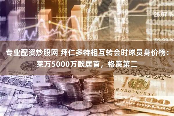 专业配资炒股网 拜仁多特相互转会时球员身价榜：莱万5000万欧居首，格策第二