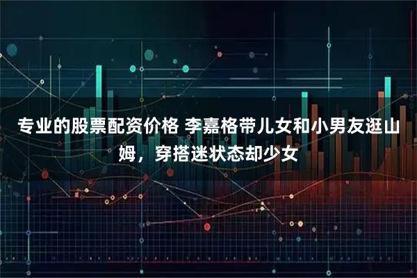 专业的股票配资价格 李嘉格带儿女和小男友逛山姆，穿搭迷状态却少女