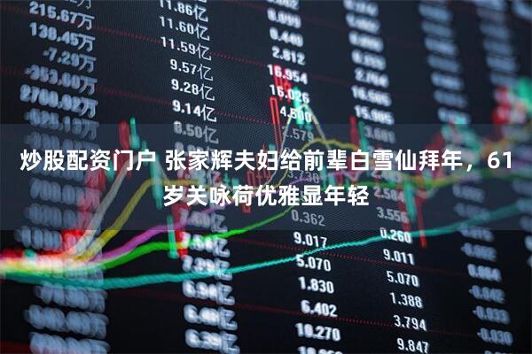 炒股配资门户 张家辉夫妇给前辈白雪仙拜年，61岁关咏荷优雅显年轻