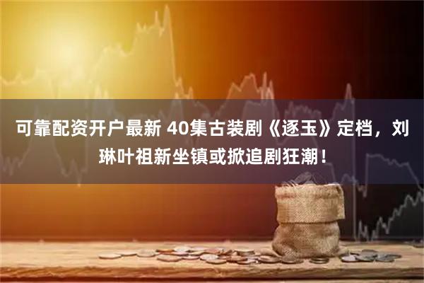 可靠配资开户最新 40集古装剧《逐玉》定档，刘琳叶祖新坐镇或掀追剧狂潮！