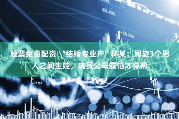 股票免费配资 ＂结婚专业户”林某：周旋3个男人之间生娃，演员父母露馅才穿帮