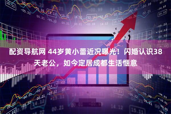 配资导航网 44岁黄小蕾近况曝光！闪婚认识38天老公，如今定居成都生活惬意