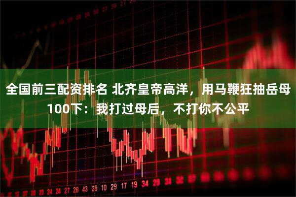 全国前三配资排名 北齐皇帝高洋，用马鞭狂抽岳母100下：我打过母后，不打你不公平