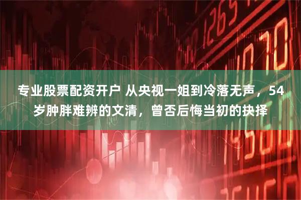 专业股票配资开户 从央视一姐到冷落无声，54岁肿胖难辨的文清，曾否后悔当初的抉择