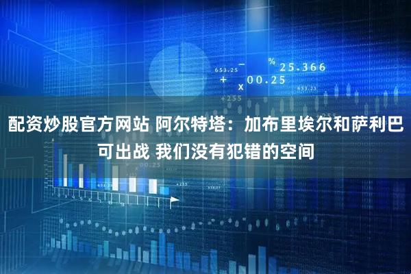 配资炒股官方网站 阿尔特塔：加布里埃尔和萨利巴可出战 我们没有犯错的空间