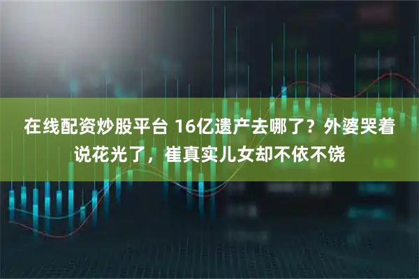 在线配资炒股平台 16亿遗产去哪了？外婆哭着说花光了，崔真实儿女却不依不饶