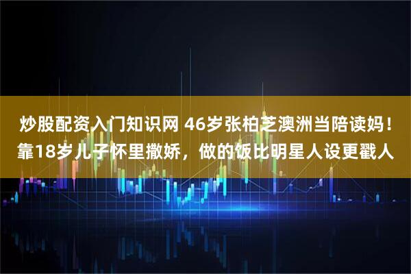 炒股配资入门知识网 46岁张柏芝澳洲当陪读妈！靠18岁儿子怀里撒娇，做的饭比明星人设更戳人