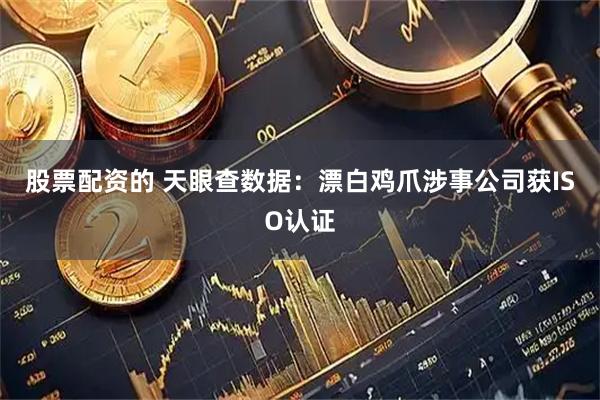股票配资的 天眼查数据：漂白鸡爪涉事公司获ISO认证