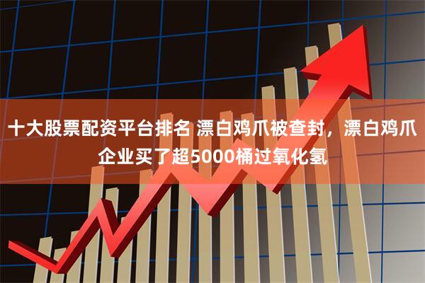 十大股票配资平台排名 漂白鸡爪被查封，漂白鸡爪企业买了超5000桶过氧化氢