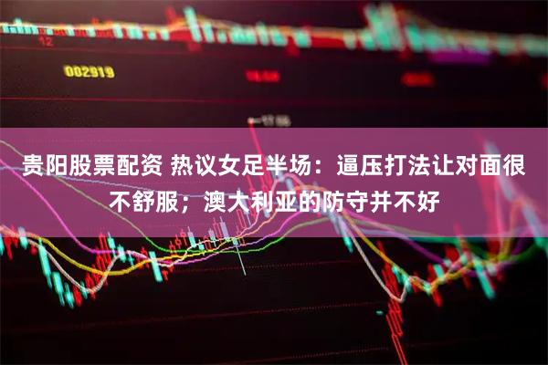 贵阳股票配资 热议女足半场：逼压打法让对面很不舒服；澳大利亚的防守并不好