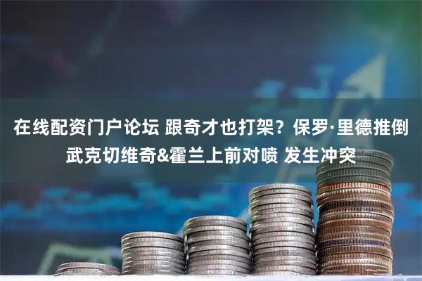 在线配资门户论坛 跟奇才也打架？保罗·里德推倒武克切维奇&霍兰上前对喷 发生冲突