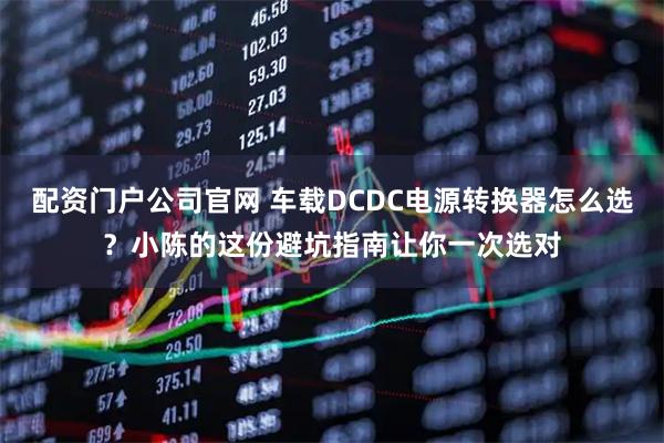 配资门户公司官网 车载DCDC电源转换器怎么选？小陈的这份避坑指南让你一次选对