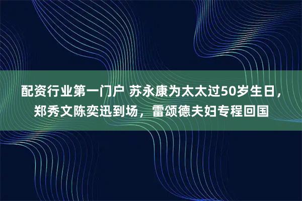 配资行业第一门户 苏永康为太太过50岁生日，郑秀文陈奕迅到场，雷颂德夫妇专程回国