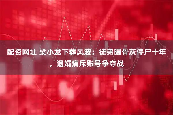 配资网址 梁小龙下葬风波：徒弟曝骨灰停尸十年，遗孀痛斥账号争夺战