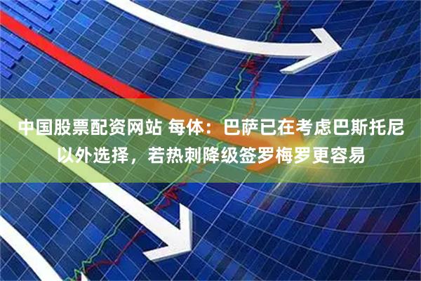 中国股票配资网站 每体：巴萨已在考虑巴斯托尼以外选择，若热刺降级签罗梅罗更容易