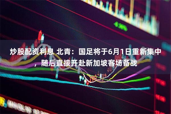 炒股配资利息 北青：国足将于6月1日重新集中，随后直接开赴新加坡客场备战