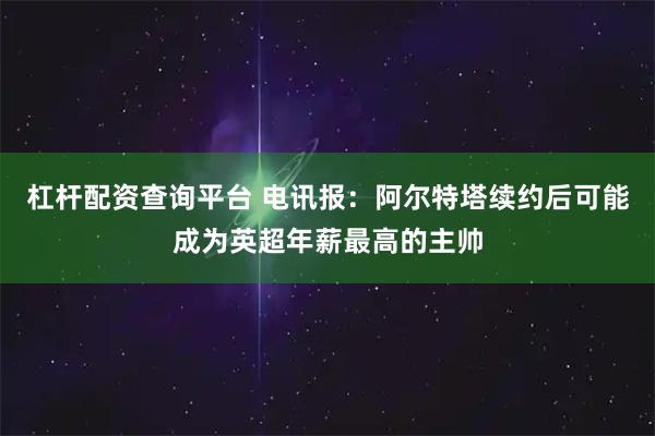 杠杆配资查询平台 电讯报：阿尔特塔续约后可能成为英超年薪最高的主帅