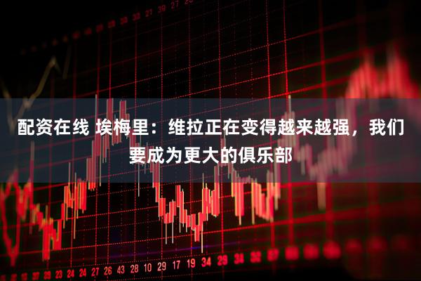 配资在线 埃梅里：维拉正在变得越来越强，我们要成为更大的俱乐部
