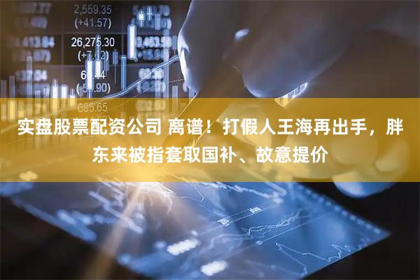 实盘股票配资公司 离谱！打假人王海再出手，胖东来被指套取国补、故意提价
