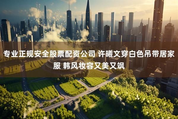 专业正规安全股票配资公司 许曦文穿白色吊带居家服 韩风妆容又美又飒
