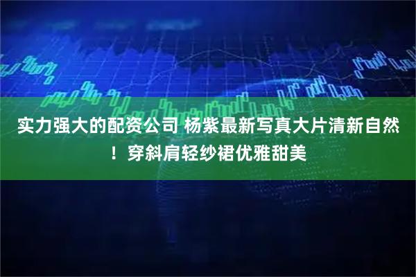 实力强大的配资公司 杨紫最新写真大片清新自然！穿斜肩轻纱裙优雅甜美