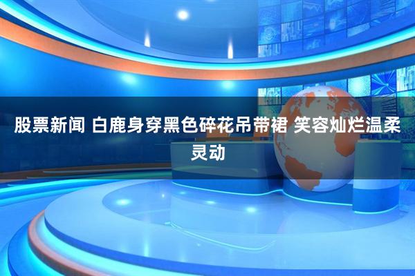 股票新闻 白鹿身穿黑色碎花吊带裙 笑容灿烂温柔灵动
