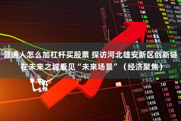 普通人怎么加杠杆买股票 探访河北雄安新区创新链 在未来之城看见“未来场景”（经济聚焦）