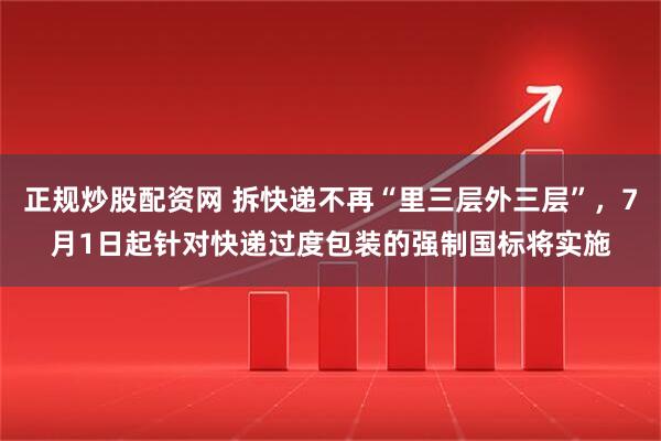 正规炒股配资网 拆快递不再“里三层外三层”，7月1日起针对快递过度包装的强制国标将实施