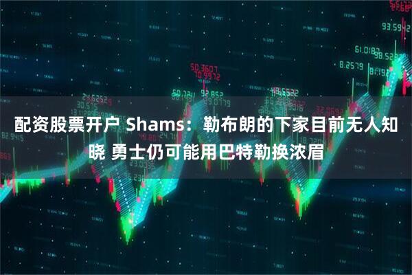 配资股票开户 Shams：勒布朗的下家目前无人知晓 勇士仍可能用巴特勒换浓眉