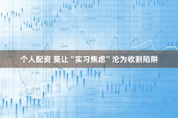 个人配资 莫让“实习焦虑”沦为收割陷阱